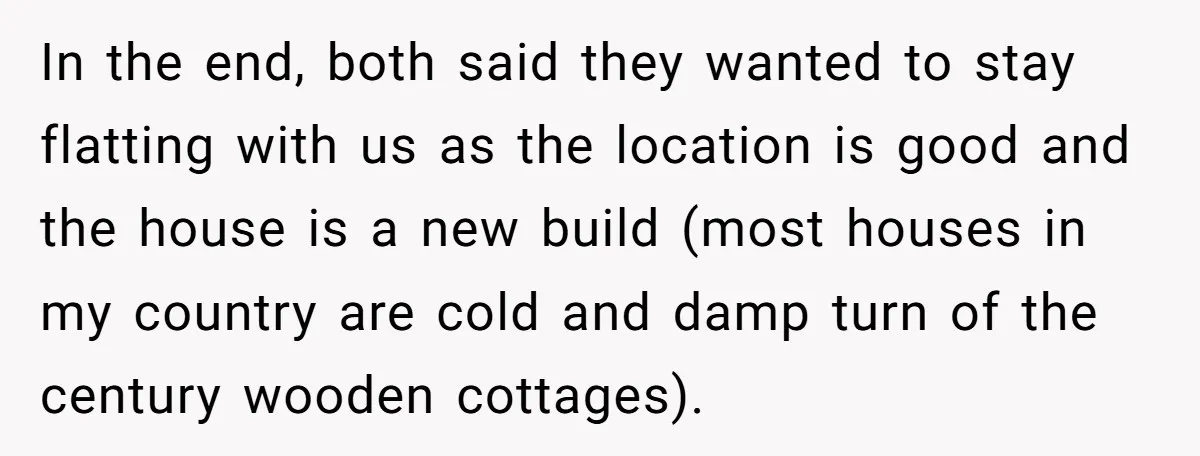 In the end, both said they wanted to stay flatting with us as the location is good and the house is a new build (most houses in my country are...