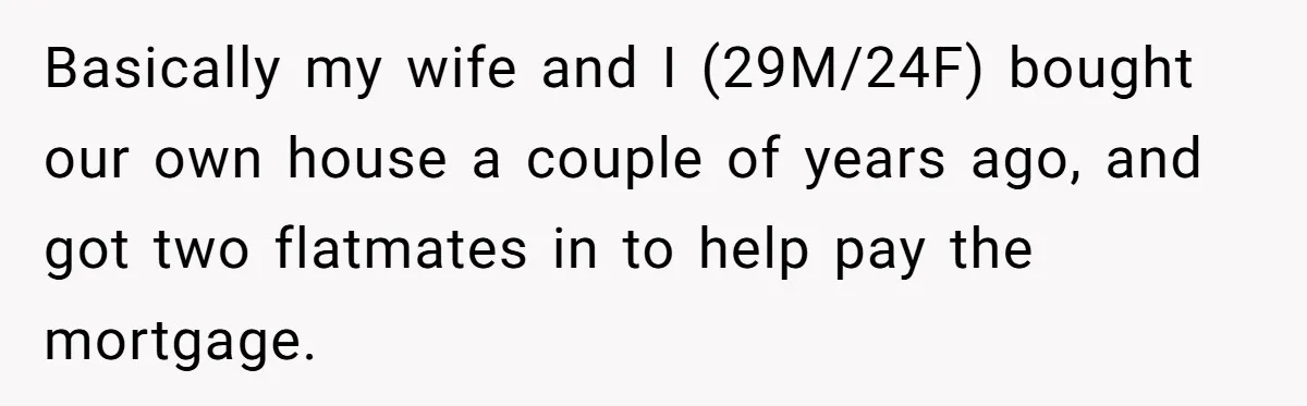 Basically my wife and I (29M/24F) bought our own house a couple of years ago, and got two flatmates in to help pay the mortgage.