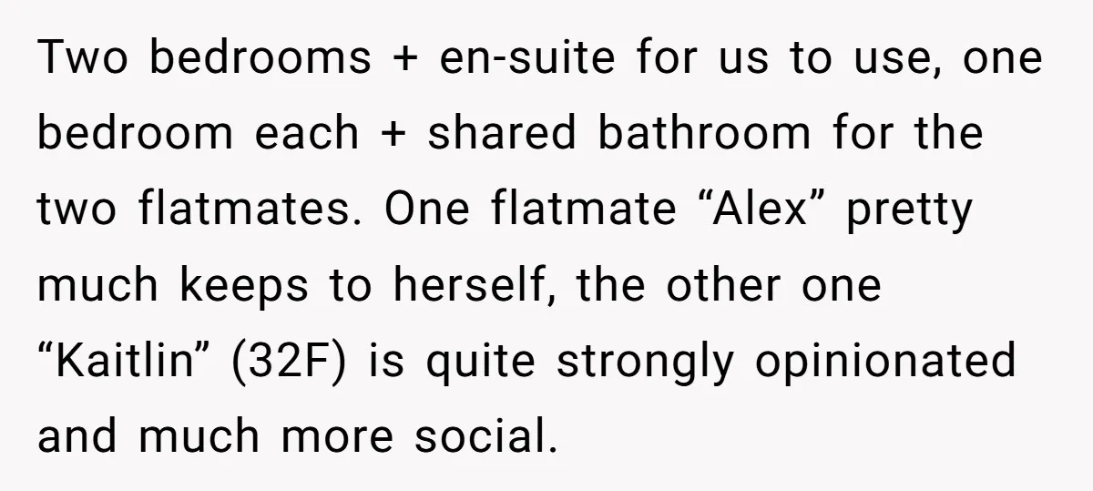 Two bedrooms + en-suite for us to use, one bedroom each + shared bathroom for the two flatmates. One flatmate “Alex” pretty much keeps to herself, the other one “Kaitlin”...