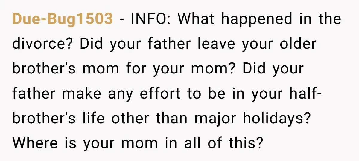 Due-Bug1503 − INFO: What happened in the divorce? Did your father leave your older brother's mom for your mom? Did your father make any effort to be in your half-brother's...