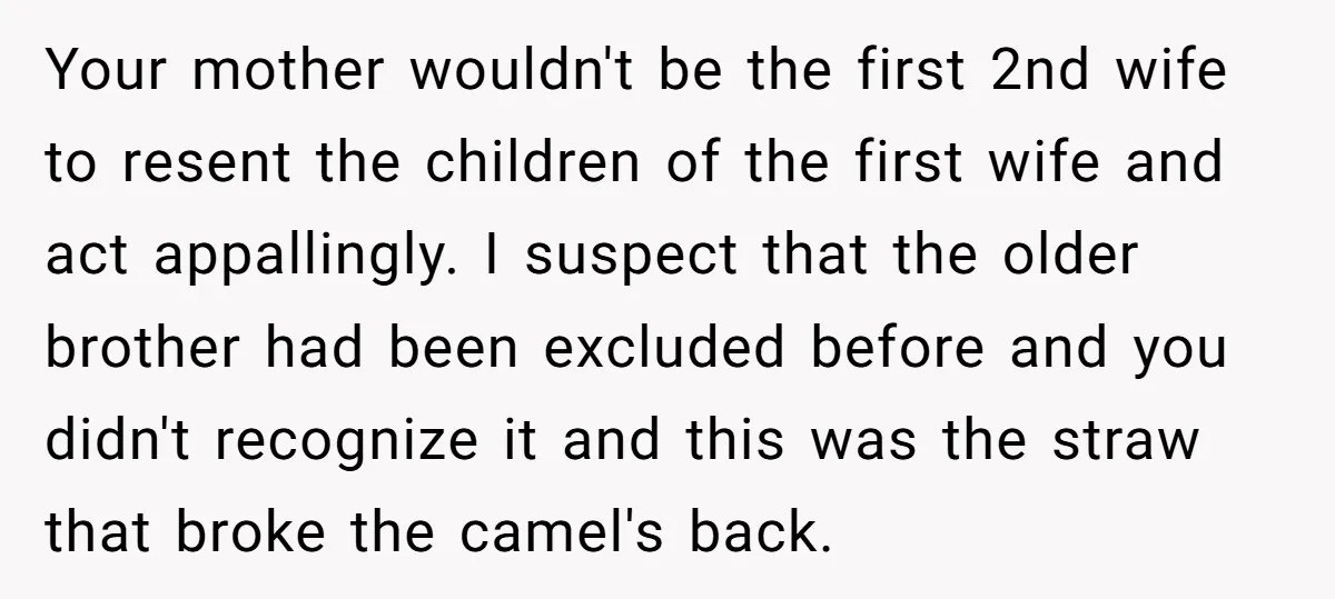 Your mother wouldn't be the first 2nd wife to resent the children of the first wife and act appallingly. I suspect that the older brother had been excluded before and...