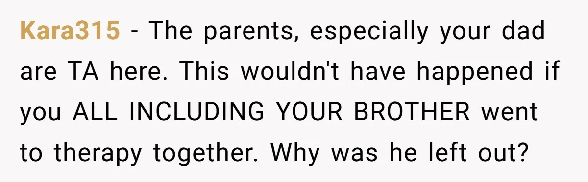 Kara315 − The parents, especially your dad are TA here. This wouldn't have happened if you ALL INCLUDING YOUR BROTHER went to therapy together. Why was he left out?
