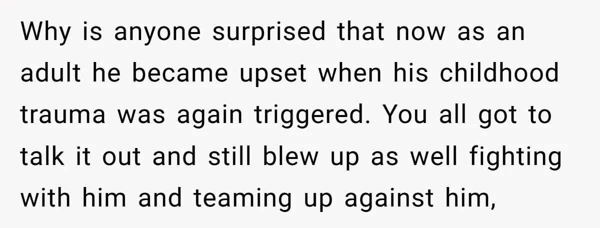 Why is anyone surprised that now as an adult he became upset when his childhood trauma was again triggered. You all got to talk it out and still blew up...