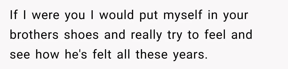 If I were you I would put myself in your brothers shoes and really try to feel and see how he's felt all these years.
