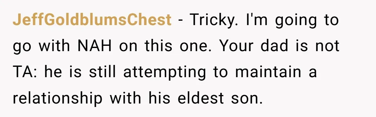 JeffGoldblumsChest − Tricky. I'm going to go with NAH on this one. Your dad is not TA: he is still attempting to maintain a relationship with his eldest son.