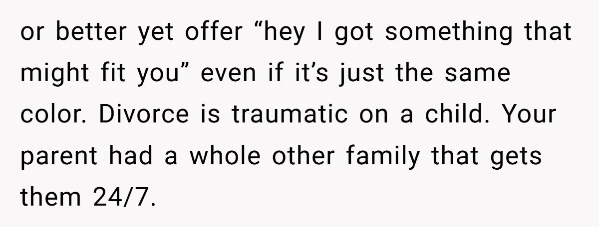 or better yet offer “hey I got something that might fit you” even if it’s just the same color. Divorce is traumatic on a child. Your parent had a whole...