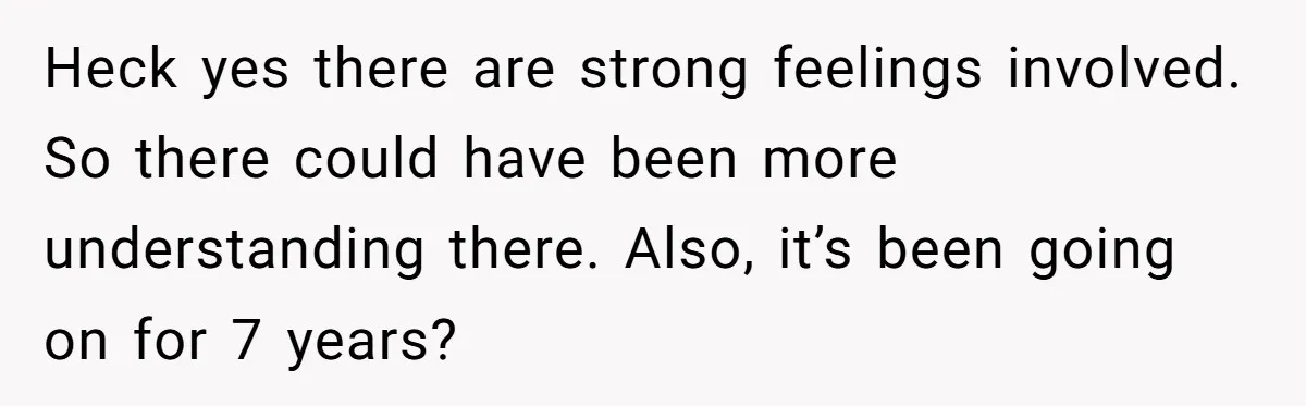 Heck yes there are strong feelings involved. So there could have been more understanding there. Also, it’s been going on for 7 years?