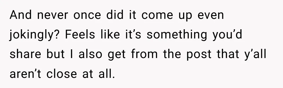 And never once did it come up even jokingly? Feels like it’s something you’d share but I also get from the post that y’all aren’t close at all.