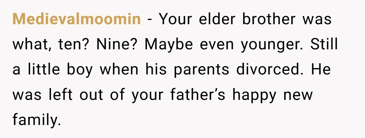 Medievalmoomin − Your elder brother was what, ten? Nine? Maybe even younger. Still a little boy when his parents divorced. He was left out of your father’s happy new family.
