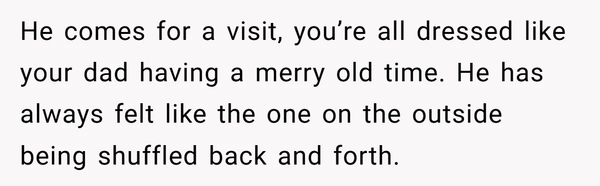 He comes for a visit, you’re all dressed like your dad having a merry old time. He has always felt like the one on the outside being shuffled back and...
