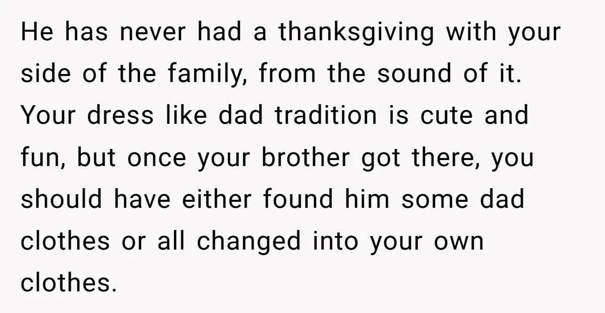 He has never had a thanksgiving with your side of the family, from the sound of it. Your dress like dad tradition is cute and fun, but once your brother...