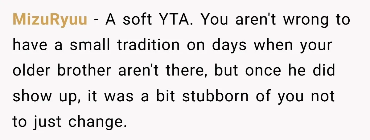 MizuRyuu − A soft YTA. You aren't wrong to have a small tradition on days when your older brother aren't there, but once he did show up, it was a...