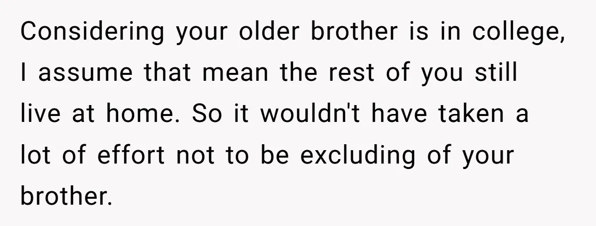 Considering your older brother is in college, I assume that mean the rest of you still live at home. So it wouldn't have taken a lot of effort not to...