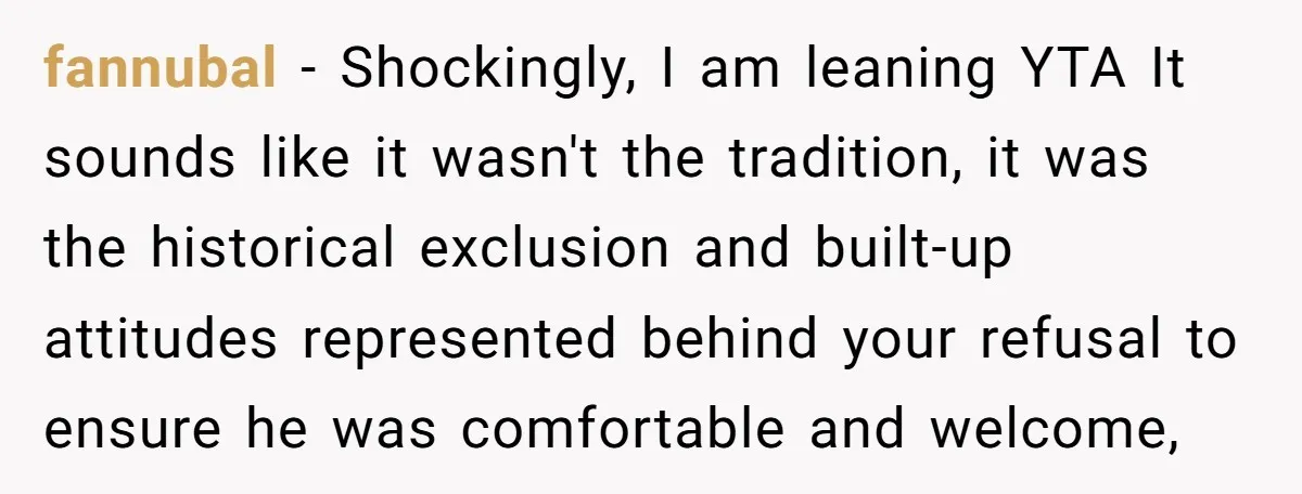 fannubal − Shockingly, I am leaning YTA It sounds like it wasn't the tradition, it was the historical exclusion and built-up attitudes represented behind your refusal to ensure he was...