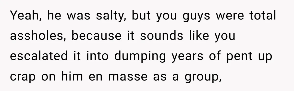 Yeah, he was salty, but you guys were total assholes, because it sounds like you escalated it into dumping years of pent up crap on him en masse as a...