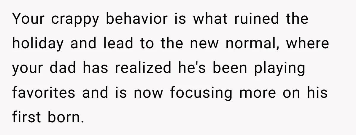 Your crappy behavior is what ruined the holiday and lead to the new normal, where your dad has realized he's been playing favorites and is now focusing more on his...