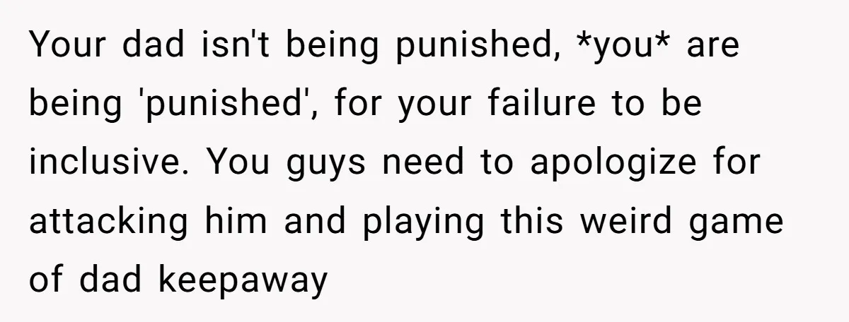 Your dad isn't being punished, *you* are being 'punished', for your failure to be inclusive. You guys need to apologize for attacking him and playing this weird game of dad...