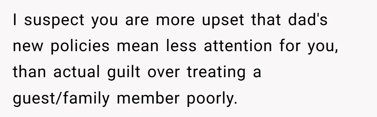 I suspect you are more upset that dad's new policies mean less attention for you, than actual guilt over treating a guest/family member poorly.