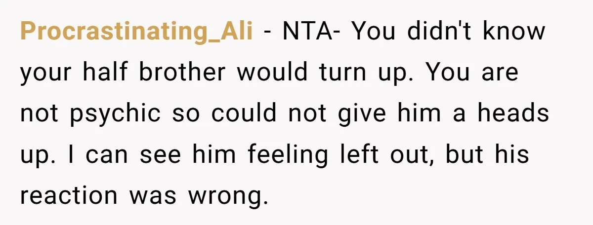Procrastinating_Ali − NTA- You didn't know your half brother would turn up. You are not psychic so could not give him a heads up. I can see him feeling left...