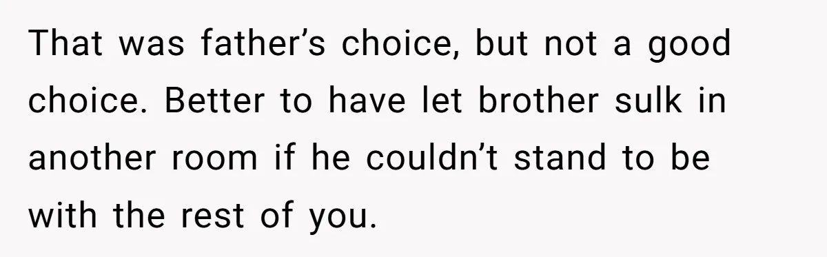 That was father’s choice, but not a good choice. Better to have let brother sulk in another room if he couldn’t stand to be with the rest of you.