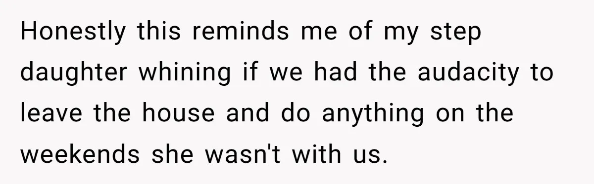 Honestly this reminds me of my step daughter whining if we had the audacity to leave the house and do anything on the weekends she wasn't with us.