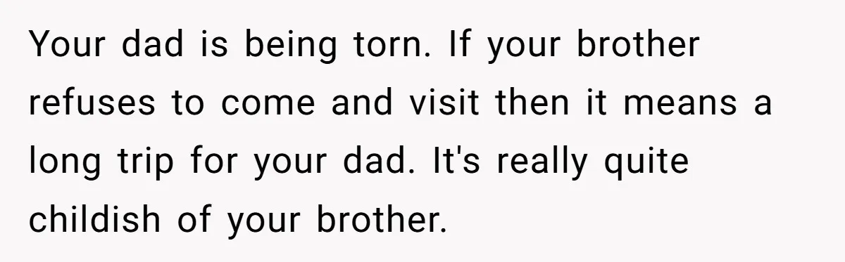 Your dad is being torn. If your brother refuses to come and visit then it means a long trip for your dad. It's really quite childish of your brother.