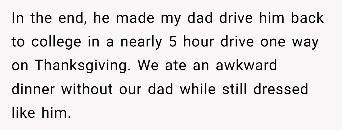 In the end, he made my dad drive him back to college in a nearly 5 hour drive one way on Thanksgiving. We ate an awkward dinner without our dad...