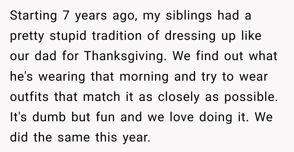 Starting 7 years ago, my siblings had a pretty stupid tradition of dressing up like our dad for Thanksgiving. We find out what he's wearing that morning and try to...