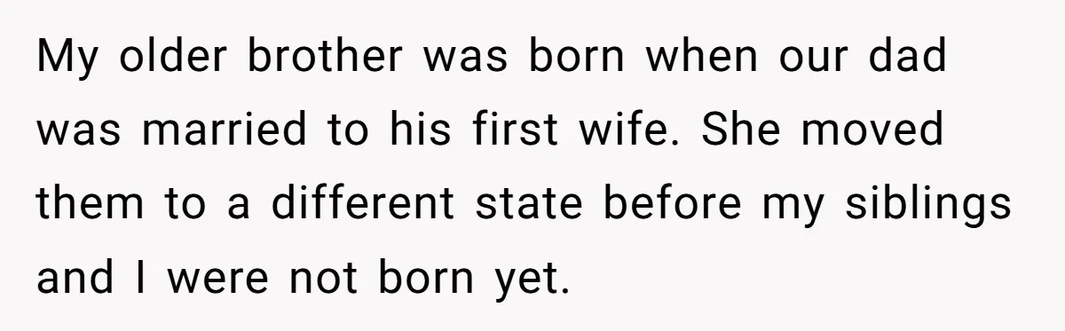 My older brother was born when our dad was married to his first wife. She moved them to a different state before my siblings and I were not born yet.