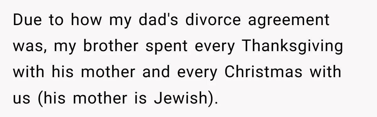 Due to how my dad's divorce agreement was, my brother spent every Thanksgiving with his mother and every Christmas with us (his mother is Jewish).
