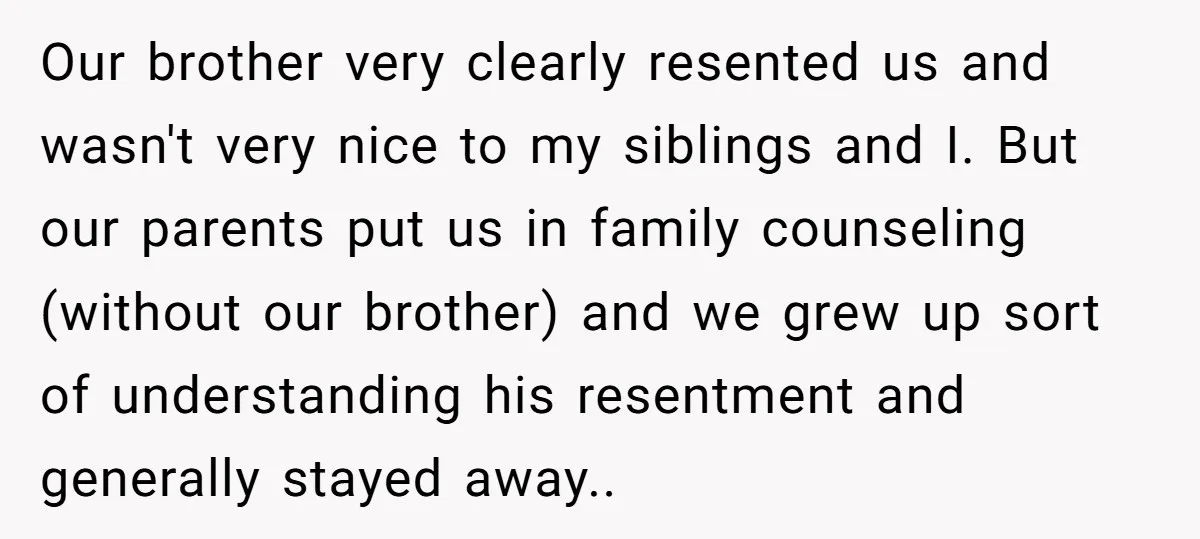 Our brother very clearly resented us and wasn't very nice to my siblings and I. But our parents put us in family counseling (without our brother) and we grew up...
