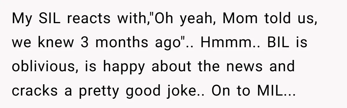My SIL reacts with,"Oh yeah, Mom told us, we knew 3 months ago".. Hmmm.. BIL is oblivious, is happy about the news and cracks a pretty good joke.. On to...