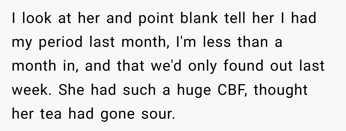 I look at her and point blank tell her I had my period last month, I'm less than a month in, and that we'd only found out last week. She...