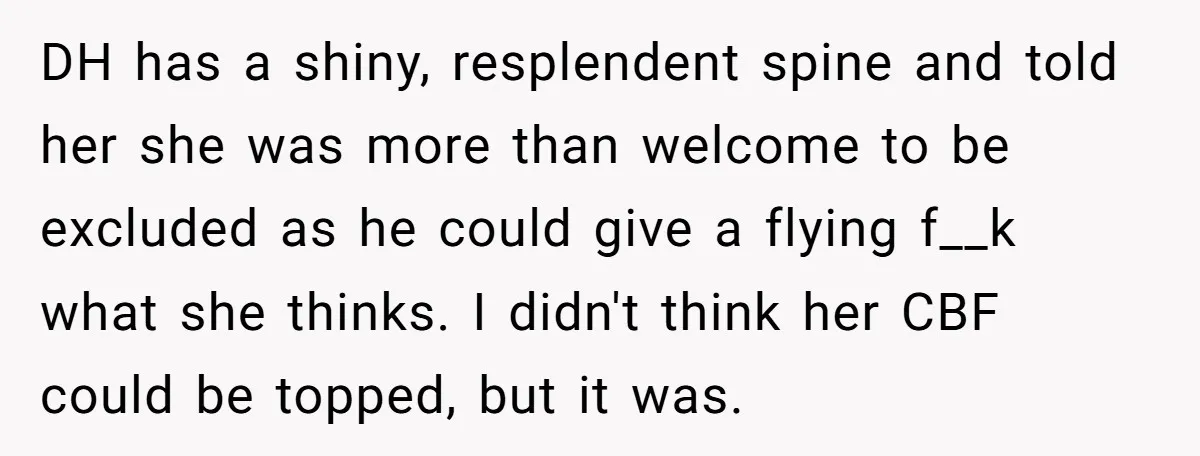 DH has a shiny, resplendent spine and told her she was more than welcome to be excluded as he could give a flying f__k what she thinks. I didn't think...
