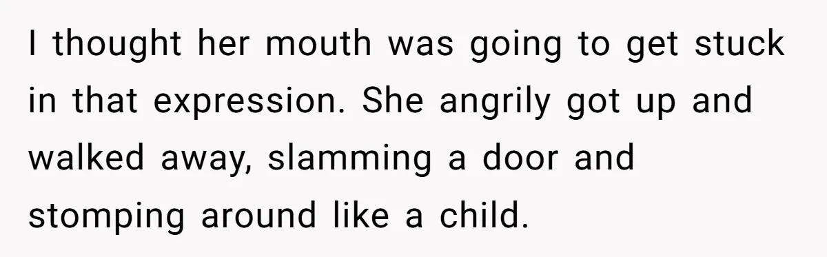 I thought her mouth was going to get stuck in that expression. She angrily got up and walked away, slamming a door and stomping around like a child.