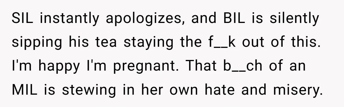 SIL instantly apologizes, and BIL is silently sipping his tea staying the f__k out of this. I'm happy I'm pregnant. That b__ch of an MIL is stewing in her own...