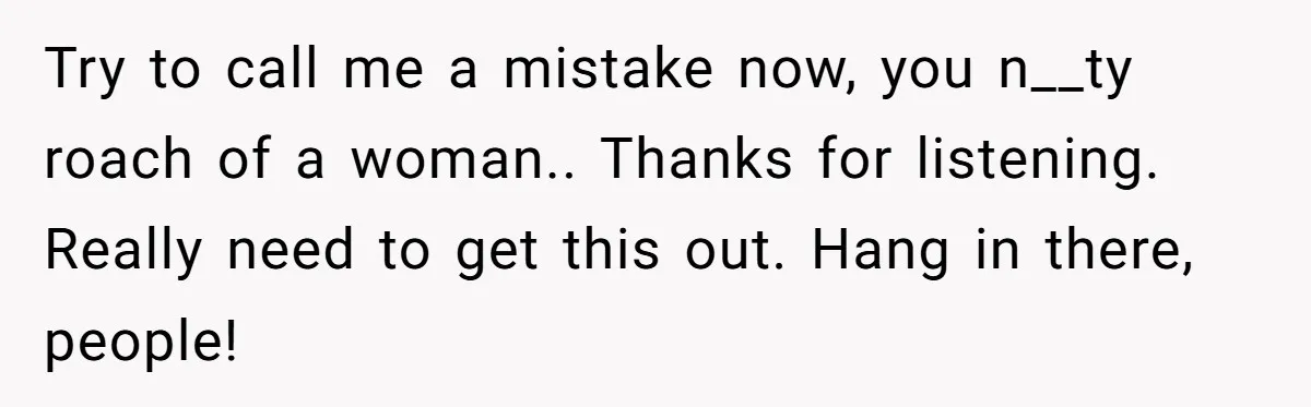 Try to call me a mistake now, you n__ty roach of a woman.. Thanks for listening. Really need to get this out. Hang in there, people!