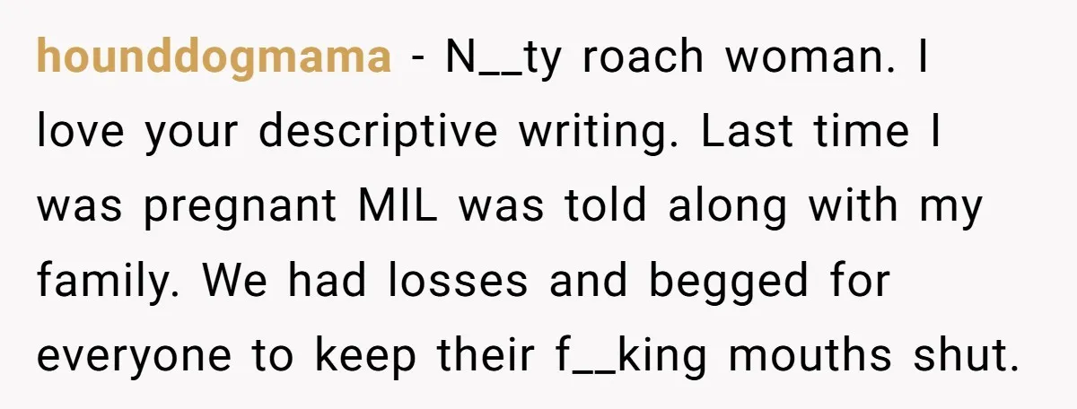 hounddogmama − N__ty roach woman. I love your descriptive writing. Last time I was pregnant MIL was told along with my family. We had losses and begged for everyone to...