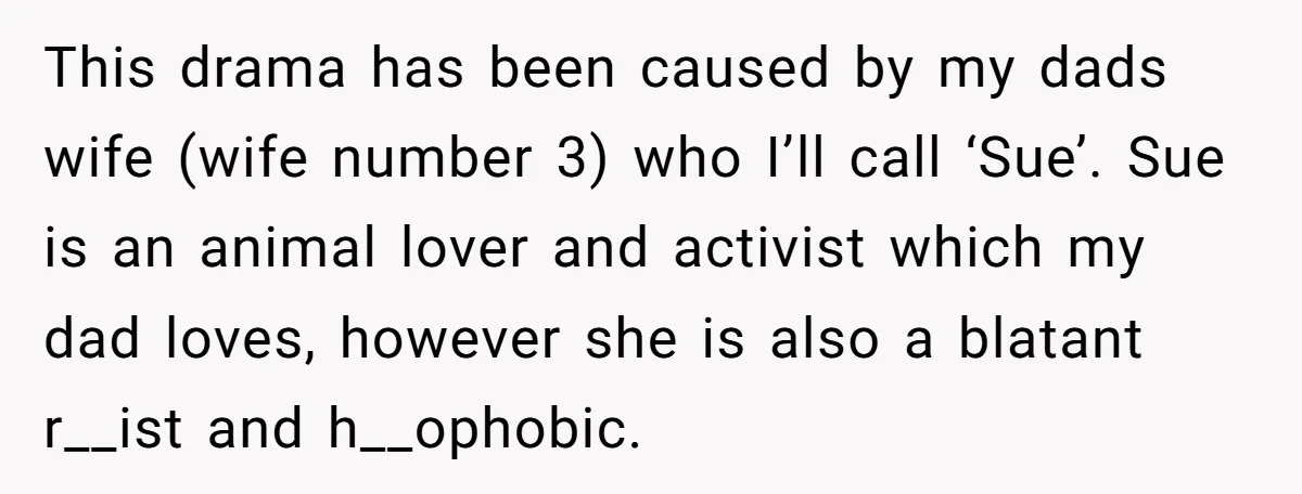 This drama has been caused by my dads wife (wife number 3) who I’ll call ‘Sue’. Sue is an animal lover and activist which my dad loves, however she is...