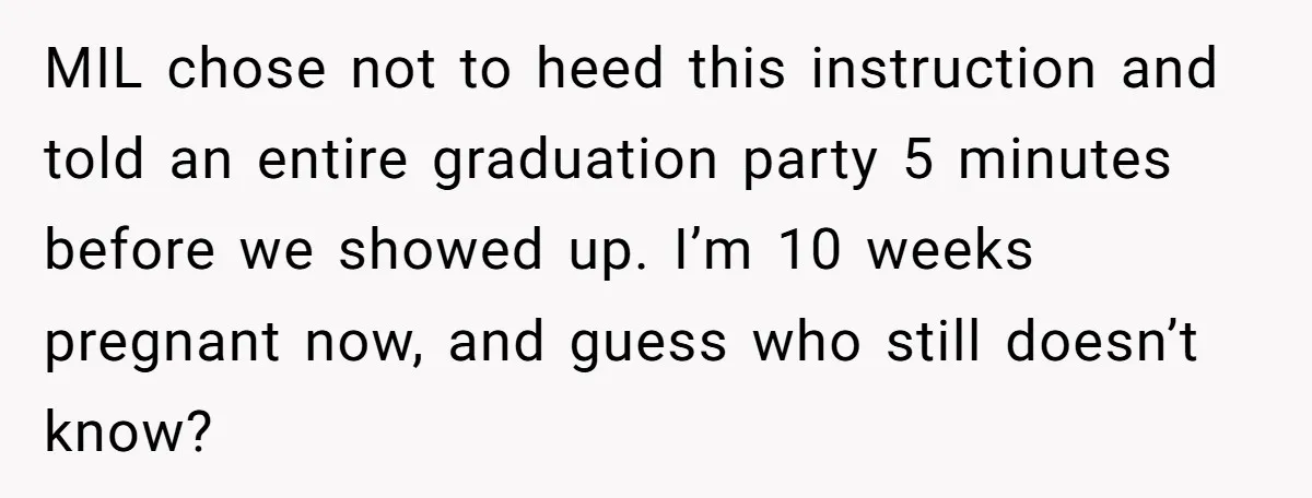 MIL chose not to heed this instruction and told an entire graduation party 5 minutes before we showed up. I’m 10 weeks pregnant now, and guess who still doesn’t know?