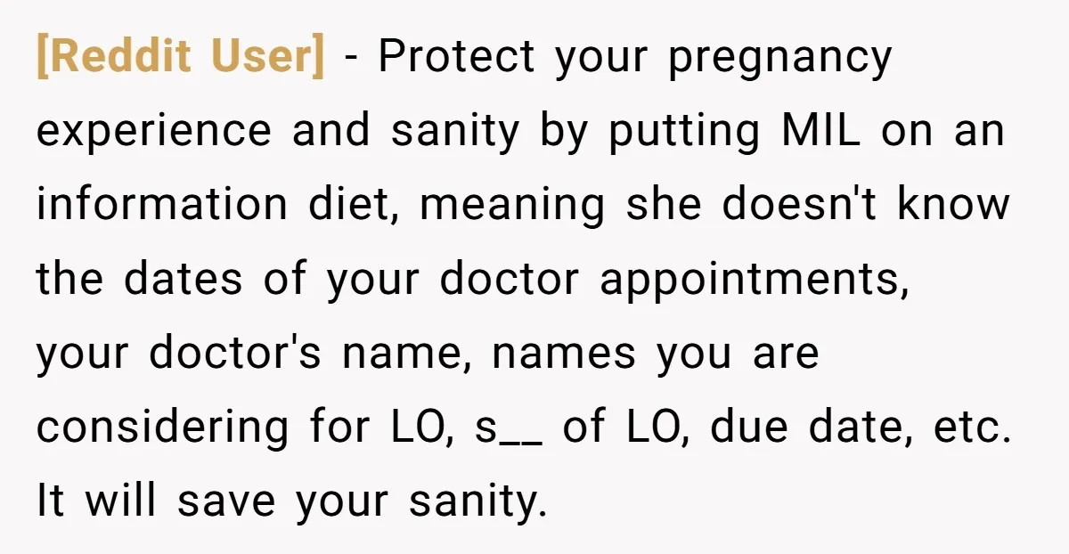 [Reddit User] − Protect your pregnancy experience and sanity by putting MIL on an information diet, meaning she doesn't know the dates of your doctor appointments, your doctor's name, names...