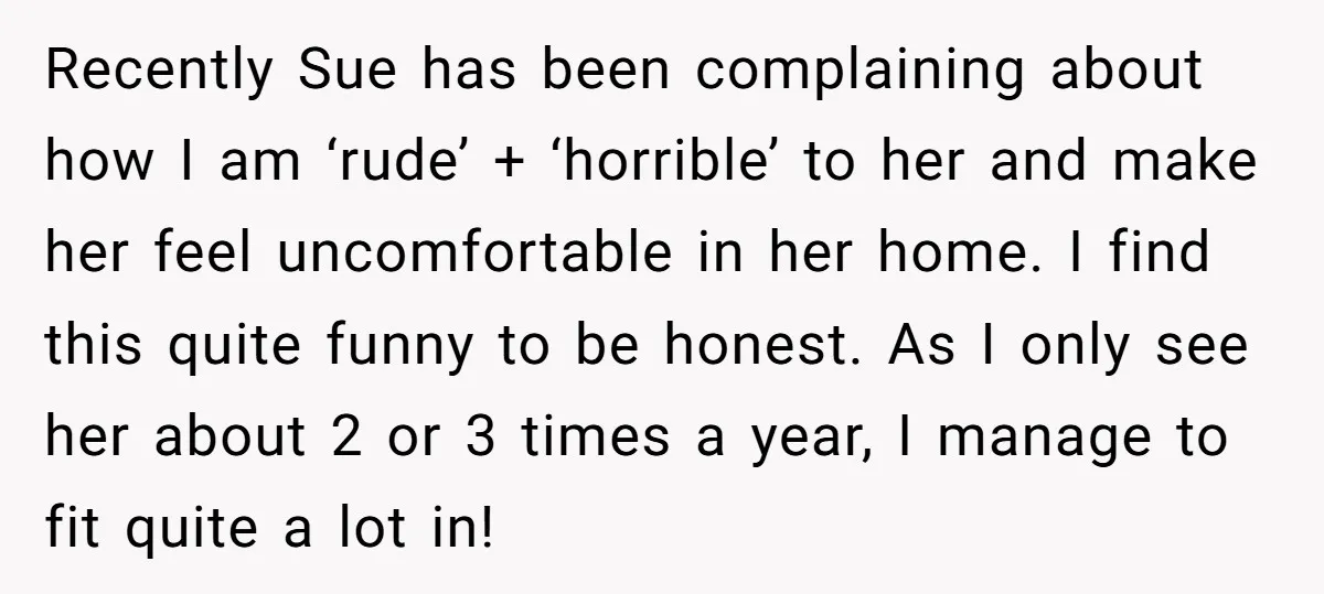 Recently Sue has been complaining about how I am ‘rude’ + ‘horrible’ to her and make her feel uncomfortable in her home. I find this quite funny to be honest....