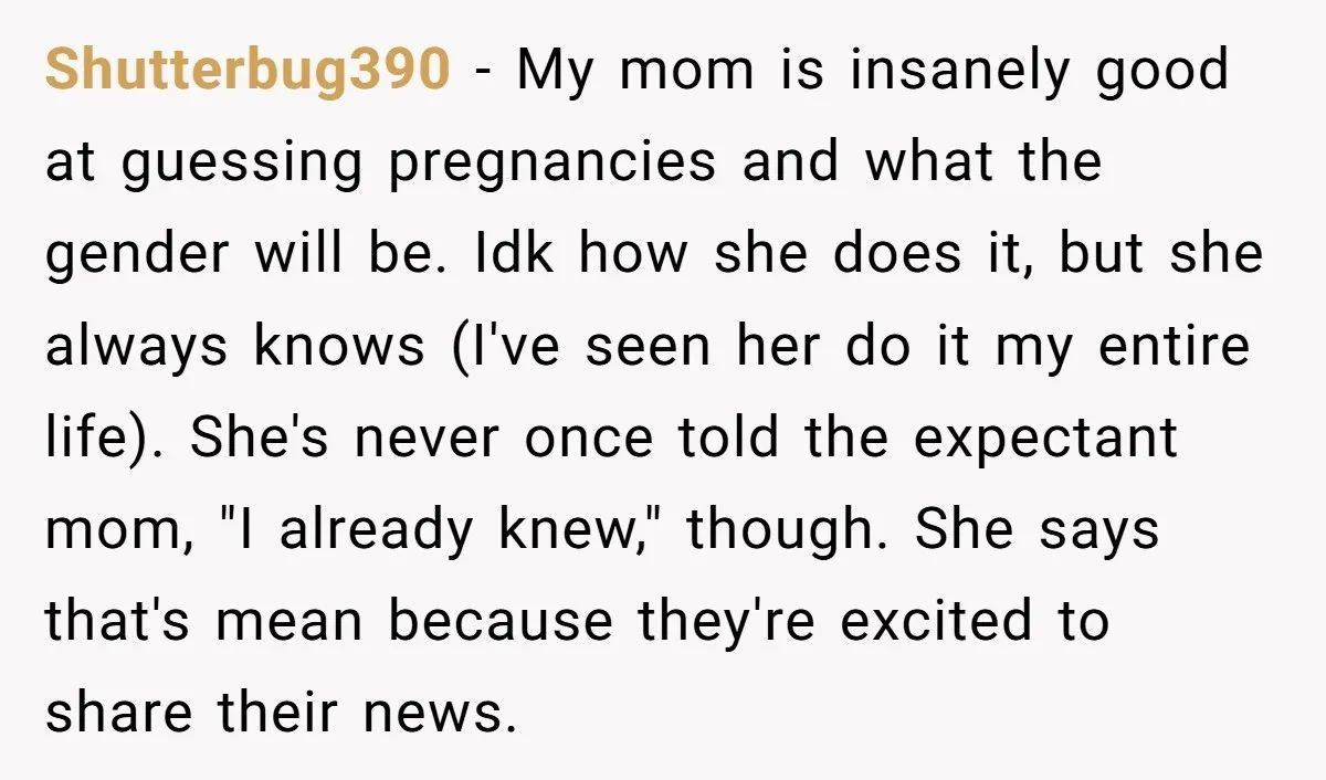 Shutterbug390 − My mom is insanely good at guessing pregnancies and what the gender will be. Idk how she does it, but she always knows (I've seen her do it...