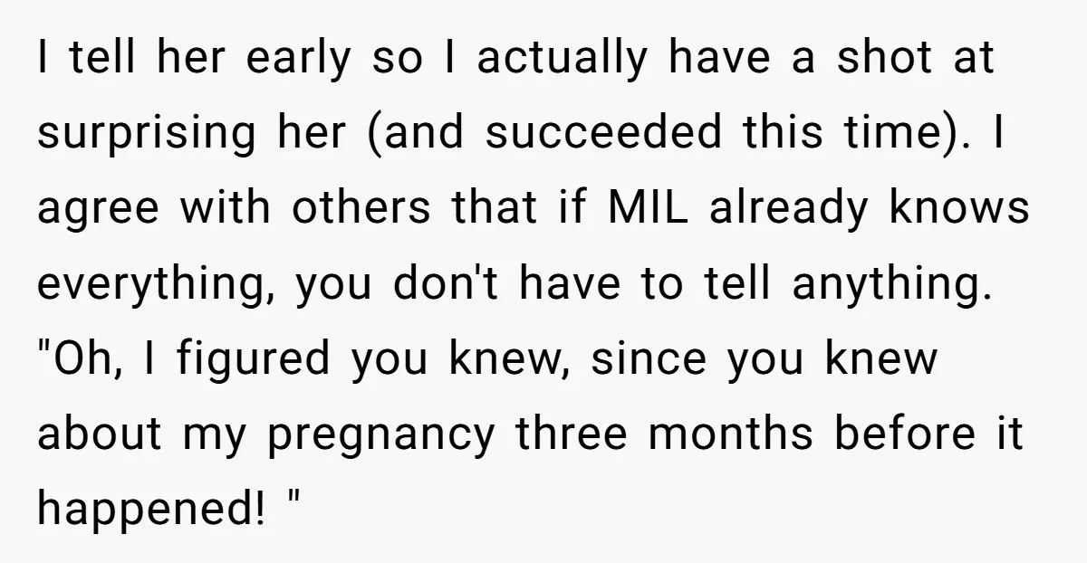 I tell her early so I actually have a shot at surprising her (and succeeded this time). I agree with others that if MIL already knows everything, you don't have...