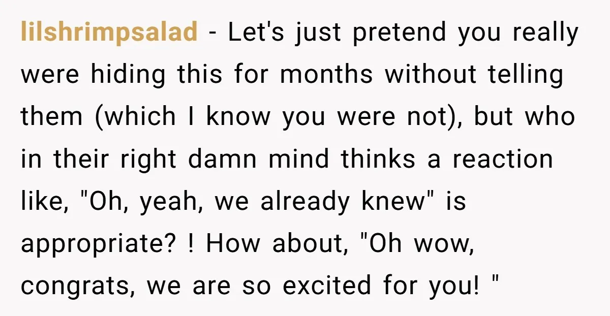 lilshrimpsalad − Let's just pretend you really were hiding this for months without telling them (which I know you were not), but who in their right damn mind thinks a...