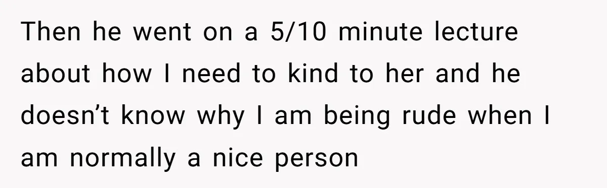 Then he went on a 5/10 minute lecture about how I need to kind to her and he doesn’t know why I am being rude when I am normally a...