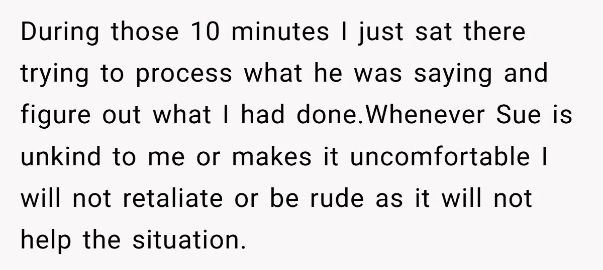 During those 10 minutes I just sat there trying to process what he was saying and figure out what I had done.Whenever Sue is unkind to me or makes it...