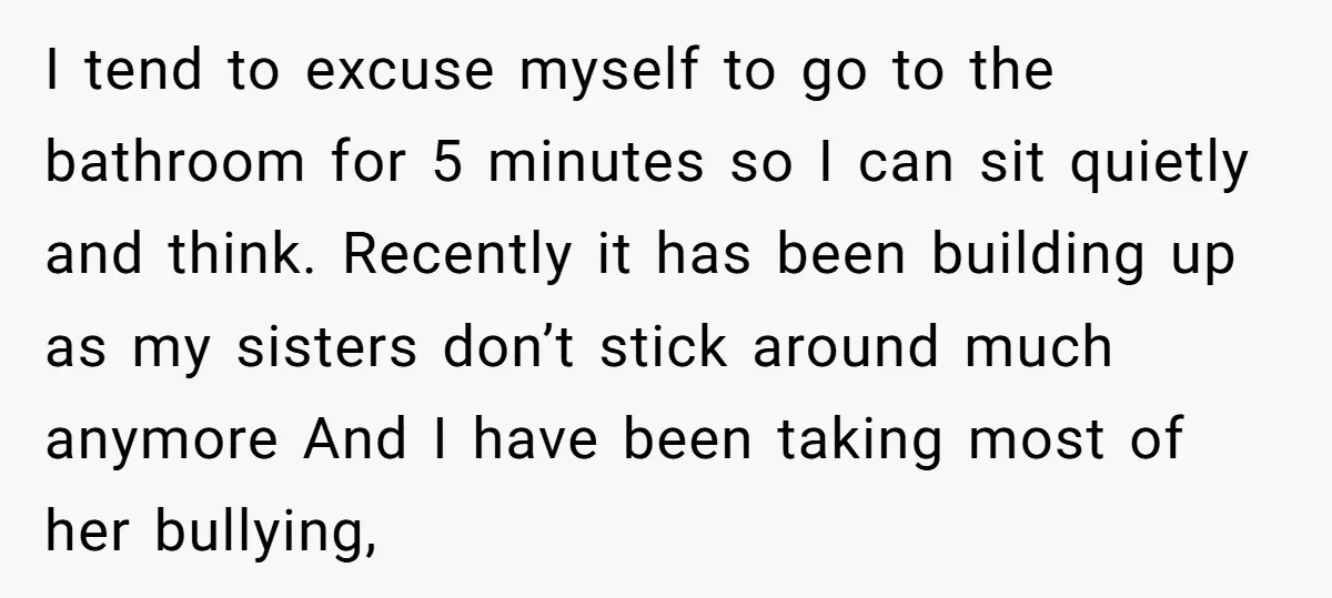 I tend to excuse myself to go to the bathroom for 5 minutes so I can sit quietly and think. Recently it has been building up as my sisters don’t...