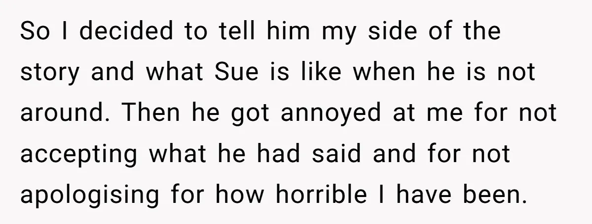 So I decided to tell him my side of the story and what Sue is like when he is not around. Then he got annoyed at me for not accepting...