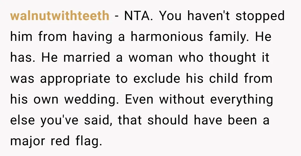 walnutwithteeth − NTA. You haven't stopped him from having a harmonious family. He has. He married a woman who thought it was appropriate to exclude his child from his own...